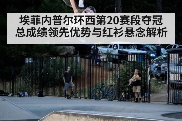 埃菲内普尔环西第20赛段夺冠 总成绩领先优势与红衫悬念解析