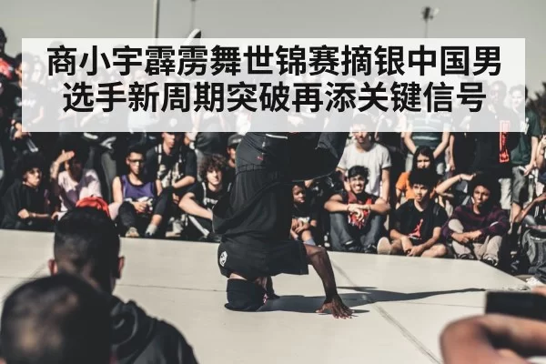 商小宇霹雳舞世锦赛摘银中国男选手新周期突破再添关键信号