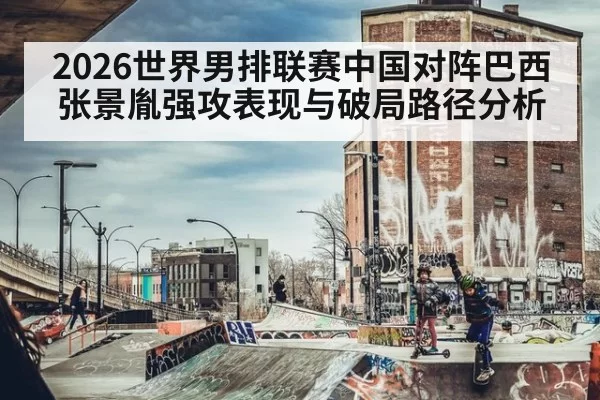 2026世界男排联赛中国对阵巴西张景胤强攻表现与破局路径分析